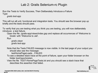 Lab 2: Grails Selenium-rc Plugin Run the Tests to Verify Success, Then Deliberately Introduce a Failure  Type  grails test-app This will run all unit, functional and integration tests. You should see the browser pop up briefly and the tests should pass. To verify that you are testing what you think you are testing, you will now deliberately introduce  a test failure.  Open the file ./grails-app/views/index.gsp and replace all occurrences of ‘Welcome to Grails’ with ‘Welcome to Jail’. Run  grails clean grails test-app Note that the Tests FAILED message is now visible. In the last page of your output you should also see the message:  testHomePageLoads…FAILED To see a detailed stack trace at the point of failure, open your folder browser on the folder  test/reports/plain.  View the file  TEST-HomePageTests.txt and you should see a stack trace that describes the assertion that failed. 