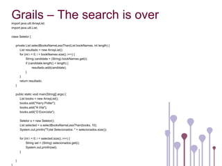 Grails – The search is over
import java.util.ArrayList;
import java.util.List;

class Seletor {

   private List selectBooksNameLessThan(List bookNames, int length) {
      List resultado = new ArrayList();
      for (int i = 0; i < bookNames.size(); i++) {
            String candidate = (String) bookNames.get(i);
            if (candidate.length() < length) {
                  resultado.add(candidate);
            }
      }
      return resultado;
   }

   public static void main(String[] args) {
     List books = new ArrayList();
     books.add("Harry Potter");
     books.add("A Vila");
     books.add(“O Exorcista");

       Seletor s = new Seletor();
       List selected = s.selectBooksNameLessThan(books, 10);
       System.out.println("Total Selecionados: " + selecionados.size());

       for (int i = 0; i < selected.size(); i++) {
             String sel = (String) selecionados.get(i);
             System.out.println(sel);
       }

   }
 