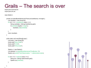 Grails – The search is over
import java.util.ArrayList;
import java.util.List;

class Seletor {

   private List selectBooksNameLessThan(List bookNames, int length) {
      List resultado = new ArrayList();
      for (int i = 0; i < bookNames.size(); i++) {
            String candidate = (String) bookNames.get(i);
            if (candidate.length() < length) {
                  resultado.add(candidate);
            }
      }
      return resultado;
   }

   public static void main(String[] args) {
     List books = new ArrayList();
     books.add("Harry Potter");
     books.add("A Vila");
     books.add(“O Exorcista");

       Seletor s = new Seletor();
       List selected = s.selectBooksNameLessThan(books, 10);
       System.out.println("Total Selecionados: " + selecionados.size());

       for (int i = 0; i < selected.size(); i++) {
             String sel = (String) selecionados.get(i);
             System.out.println(sel);
       }

   }
 