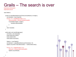 Grails – The search is over
import java.util.ArrayList;
import java.util.List;

class Seletor {

   private List selectBooksNameLessThan(List bookNames, int length) {
      List resultado = new ArrayList();
      for (int i = 0; i < bookNames.size(); i++) {
            String candidate = (String) bookNames.get(i);
            if (candidate.length() < length) {
                  resultado.add(candidate);
            }
      }
      return resultado;
   }

   public static void main(String[] args) {
     List books = new ArrayList();
     books.add("Harry Potter");
     books.add("A Vila");
     books.add(“O Exorcista");

       Seletor s = new Seletor();
       List selected = s.selectBooksNameLessThan(books, 10);
       System.out.println("Total Selecionados: " + selecionados.size());

       for (int i = 0; i < selected.size(); i++) {
             String sel = (String) selecionados.get(i);
             System.out.println(sel);
       }

   }
 