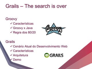 Grails – The search is over

Groovy
   Características
   Groovy x Java
   Regra dos 80/20


Grails
   Cenário Atual do Desenvolvimento Web
   Características
   Arquitetura
   Demo
 