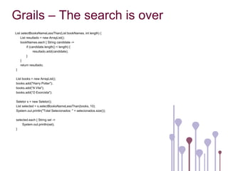 Grails – The search is over
List selectBooksNameLessThan(List bookNames, int length) {
    List resultado = new ArrayList();
    bookNames.each { String candidate ->
         if (candidate.length() < length) {
               resultado.add(candidate);
         }
    }
    return resultado;
}

List books = new ArrayList();
books.add("Harry Potter");
books.add("A Vila");
books.add(“O Exorcista");

Seletor s = new Seletor();
List selected = s.selectBooksNameLessThan(books, 10);
System.out.println("Total Selecionados: " + selecionados.size());

selected.each { String sel ->
    System.out.println(sel);
}
 