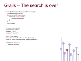 Grails – The search is over
List selectBooksNameLessThan(List bookNames, int length) {
    List resultado = new ArrayList();
    bookNames.each { String candidate ->
         if (candidate.length() < length) {
               resultado.add(candidate);
         }
    }
    return resultado;
}

List books = new ArrayList();
books.add("Harry Potter");
books.add("A Vila");
books.add(“O Exorcista");

Seletor s = new Seletor();
List selected = s.selectBooksNameLessThan(books, 10);
System.out.println("Total Selecionados: " + selecionados.size());

selected.each { String sel ->
    System.out.println(sel);
}
 