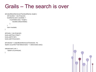 Grails – The search is over
def selectBooksNameLessThan(bookNames, length) {
    def resultado = new ArrayList();
    bookNames.each { candidate ->
         if (candidate.size() < length) {
               resultado.add(candidate);
         }
    }
    return resultado;
}

def books = new ArrayList();
books.add("Harry Potter");
books.add("A Vila");
books.add(“O Exorcista");

def selected = s.selectBooksNameLessThan(books, 10);
System.out.println("Total Selecionados: " + selecionados.size());

selected.each { sel ->
    System.out.println(sel);
}
 