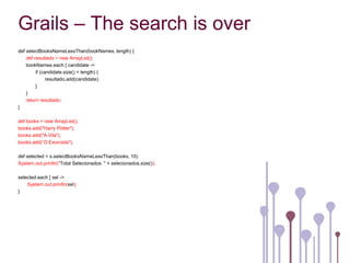 Grails – The search is over
def selectBooksNameLessThan(bookNames, length) {
    def resultado = new ArrayList();
    bookNames.each { candidate ->
         if (candidate.size() < length) {
               resultado.add(candidate);
         }
    }
    return resultado;
}

def books = new ArrayList();
books.add("Harry Potter");
books.add("A Vila");
books.add(“O Exorcista");

def selected = s.selectBooksNameLessThan(books, 10);
System.out.println("Total Selecionados: " + selecionados.size());

selected.each { sel ->
    System.out.println(sel);
}
 