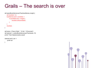 Grails – The search is over
def selectBooksNameLessThan(bookNames, length) {
    def resultado = [];
    bookNames.each { candidate ->
         if (candidate.size) < length) {
               resultado.add(candidate)
         }
    }
    resultado
}

def books = ["Harry Potter”, "A Vila”, “O Exorcista”]
def selected = s.selectBooksNameLessThan(books, 10)
println "Total ${selecionados.size()}”

selected.each { sel ->
    println sel
}
 