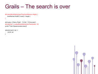 Grails – The search is over
def selectBooksNameLessThan(bookNames, length) {
    bookNames.findAll { it.size() < length }
}

def books = ["Harry Potter”, "A Vila”, “O Exorcista”]
def selected = s.selectBooksNameLessThan(books, 10)
println "Total ${selecionados.size()}”

selected.each { sel ->
    println sel
}
 