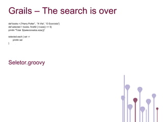 Grails – The search is over
def books = ["Harry Potter”, "A Vila”, “O Exorcista”]
def selected = books. findAll { it.size() <= 5}
println "Total ${selecionados.size()}”

selected.each { sel ->
    println sel
}




Seletor.groovy
 