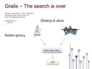 Grails – The search is over
def books = ["Harry Potter”, "A Vila”, “O Exorcista”]
def selected = books. findAll { it.size() <= 5}
println "Total ${selecionados.size()}”

selected.each { sel ->
    println sel
                                                        Groovy é Java
}




Seletor.groovy
 
