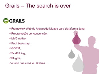 Grails – The search is over



 Framework Web de Alta produtividade para plataforma Java;
 Programação por convenção;
 MVC nativo;
 Fácil bootstrap;
 GORM;
 Scaffolding;
 Plugins;
 e tudo que você viu lá atras...
 