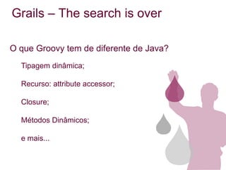 Grails – The search is over

O que Groovy tem de diferente de Java?
  Tipagem dinâmica;

  Recurso: attribute accessor;

  Closure;

  Métodos Dinâmicos;

  e mais...
 