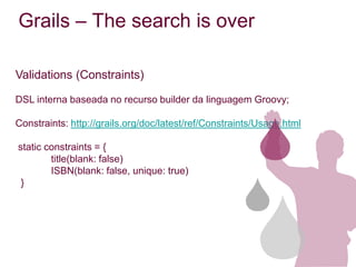 Grails – The search is over

Validations (Constraints)

DSL interna baseada no recurso builder da linguagem Groovy;

Constraints: http://grails.org/doc/latest/ref/Constraints/Usage.html

static constraints = {
        title(blank: false)
        ISBN(blank: false, unique: true)
 }
 