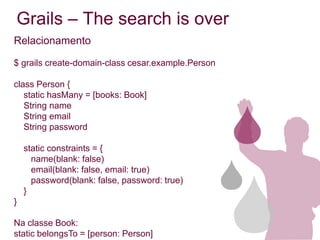 Grails – The search is over
Relacionamento

$ grails create-domain-class cesar.example.Person

class Person {
   static hasMany = [books: Book]
   String name
   String email
   String password

    static constraints = {
      name(blank: false)
      email(blank: false, email: true)
      password(blank: false, password: true)
    }
}

Na classe Book:
static belongsTo = [person: Person]
 
