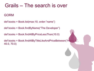 Grails – The search is over
GORM

def books = Book.list(max:10, order:”name”)

def books = Book.findByName(“The Developer”)

def books = Book.findAllByPriceLessThan(10.0)

def books = Book.findAllByTitleLikeAndPriceBetween(“Harry %”,
40.0, 70.0)
 