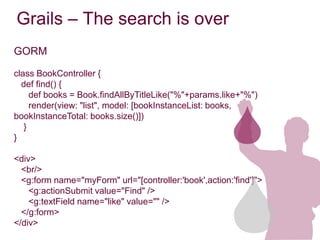 Grails – The search is over
GORM

class BookController {
  def find() {
     def books = Book.findAllByTitleLike("%"+params.like+"%")
     render(view: "list", model: [bookInstanceList: books,
bookInstanceTotal: books.size()])
   }
}

<div>
  <br/>
  <g:form name="myForm" url="[controller:'book',action:'find']">
    <g:actionSubmit value="Find" />
    <g:textField name="like" value="" />
  </g:form>
</div>
 