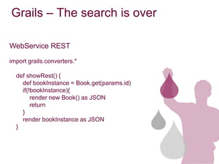 Grails – The search is over

WebService REST

import grails.converters.*

  def showRest() {
    def bookInstance = Book.get(params.id)
    if(!bookInstance){
        render new Book() as JSON
        return
    }
    render bookInstance as JSON
  }
 
