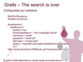 Grails – The search is over
Configuração por ambiente

   BuildConfig.groovy
   DataSource.groovy

   development {
      dataSource {
        pooled = true
        driverClassName = "com.mysql.jdbc.Driver”
        username = "book"
        password = "book123"
        dbCreate = "create-drop"
        dialect = "org.hibernate.dialect.MySQL5InnoDBDialect"
        url =
   "jdbc:mysql://localhost:3306/book_dev?autoreconnect=true"
      }
   }

$ grails install-dependency mysql:mysql-connector-java:5.1.16
 