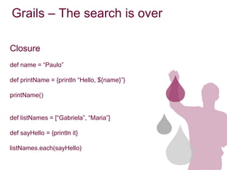 Grails – The search is over

Closure
def name = “Paulo”

def printName = {println “Hello, ${name}”}

printName()


def listNames = [“Gabriela”, “Maria”]

def sayHello = {println it}

listNames.each(sayHello)
 