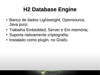 H2 Database Engine
●   Banco de dados Lightweight, Opensource,
    Java puro;
●   Trabalha Embedded, Server e Em memória;
●   Suporta nativamente criptografia;
●   Instalado como plugin, no Grails;
 