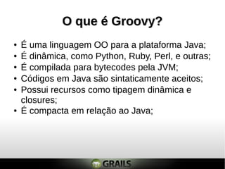 O que é Groovy?
●   É uma linguagem OO para a plataforma Java;
●   É dinâmica, como Python, Ruby, Perl, e outras;
●   É compilada para bytecodes pela JVM;
●   Códigos em Java são sintaticamente aceitos;
●   Possui recursos como tipagem dinâmica e
    closures;
●   É compacta em relação ao Java;
 