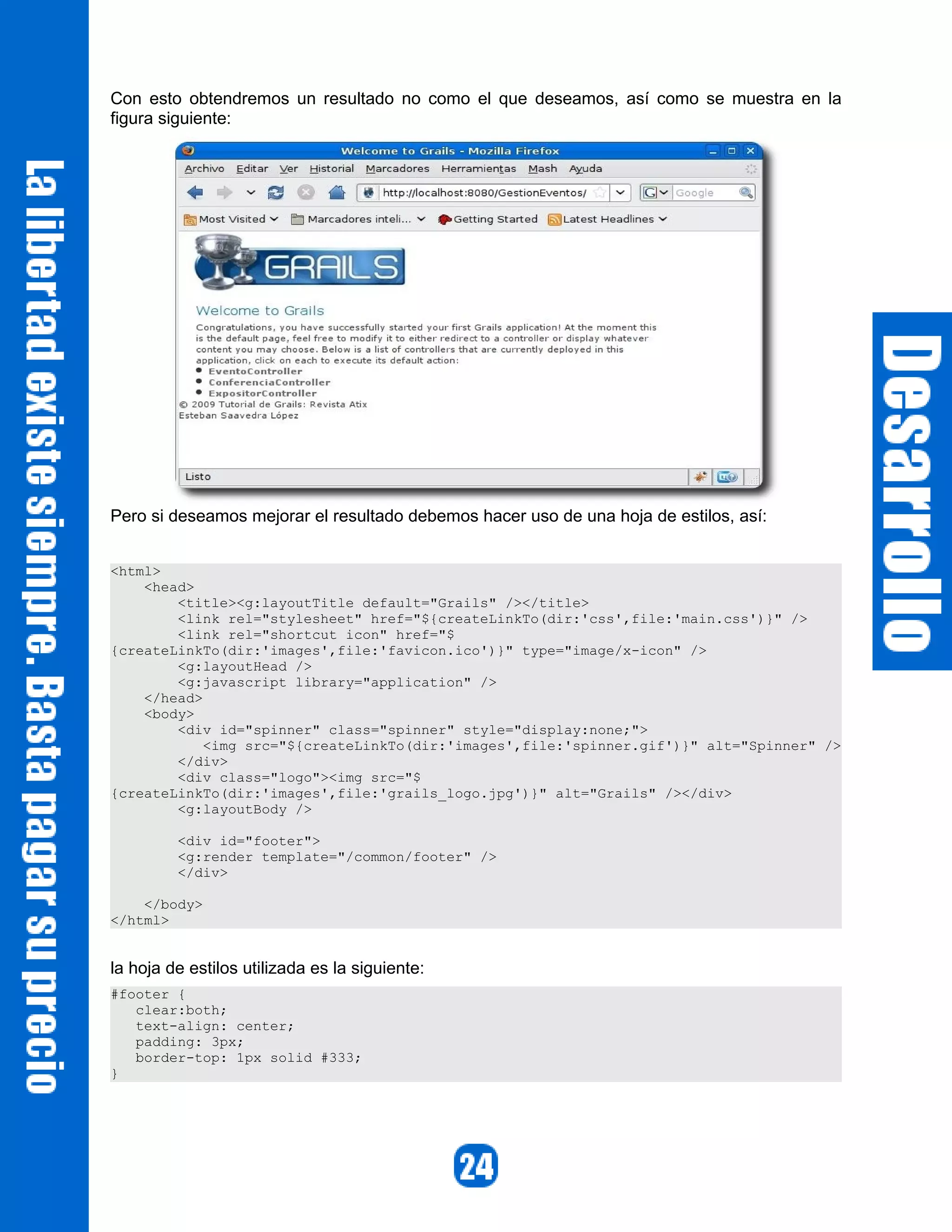 Con esto obtendremos un resultado no como el que deseamos, así como se muestra en la
figura siguiente:




Pero si deseamos mejorar el resultado debemos hacer uso de una hoja de estilos, así:


<html>
    <head>
        <title><g:layoutTitle default="Grails" /></title>
        <link rel="stylesheet" href="${createLinkTo(dir:'css',file:'main.css')}" />
        <link rel="shortcut icon" href="$
{createLinkTo(dir:'images',file:'favicon.ico')}" type="image/x-icon" />
        <g:layoutHead />
        <g:javascript library="application" />
    </head>
    <body>
        <div id="spinner" class="spinner" style="display:none;">
            <img src="${createLinkTo(dir:'images',file:'spinner.gif')}" alt="Spinner" />
        </div>
        <div class="logo"><img src="$
{createLinkTo(dir:'images',file:'grails_logo.jpg')}" alt="Grails" /></div>
        <g:layoutBody />

         <div id="footer">
         <g:render template="/common/footer" />
         </div>

    </body>
</html>


la hoja de estilos utilizada es la siguiente:
#footer {
   clear:both;
   text-align: center;
   padding: 3px;
   border-top: 1px solid #333;
}
 