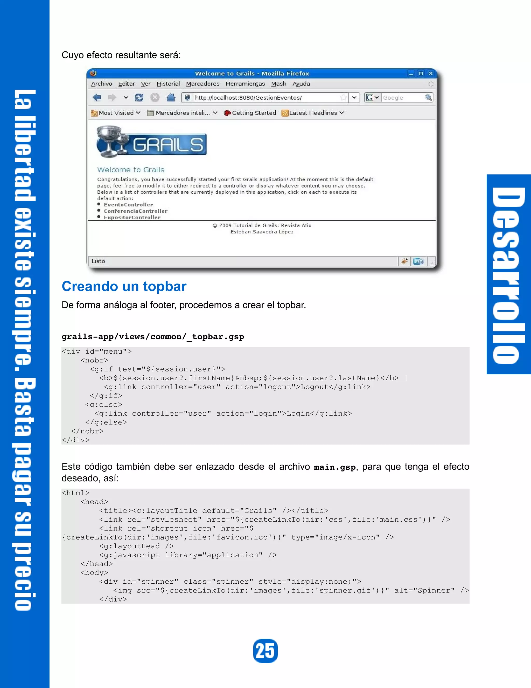Cuyo efecto resultante será:




Creando un topbar
De forma análoga al footer, procedemos a crear el topbar.


grails­app/views/common/_topbar.gsp 
<div id="menu">
    <nobr>
       <g:if test="${session.user}">
         <b>${session.user?.firstName}&nbsp;${session.user?.lastName}</b> |
          <g:link controller="user" action="logout">Logout</g:link>
       </g:if>
     <g:else>
        <g:link controller="user" action="login">Login</g:link>
     </g:else>
  </nobr>
</div>


Este código también debe ser enlazado desde el archivo main.gsp, para que tenga el efecto
deseado, así:
<html>
    <head>
        <title><g:layoutTitle default="Grails" /></title>
        <link rel="stylesheet" href="${createLinkTo(dir:'css',file:'main.css')}" />
        <link rel="shortcut icon" href="$
{createLinkTo(dir:'images',file:'favicon.ico')}" type="image/x-icon" />
        <g:layoutHead />
        <g:javascript library="application" />
    </head>
    <body>
        <div id="spinner" class="spinner" style="display:none;">
            <img src="${createLinkTo(dir:'images',file:'spinner.gif')}" alt="Spinner" />
        </div>
 
