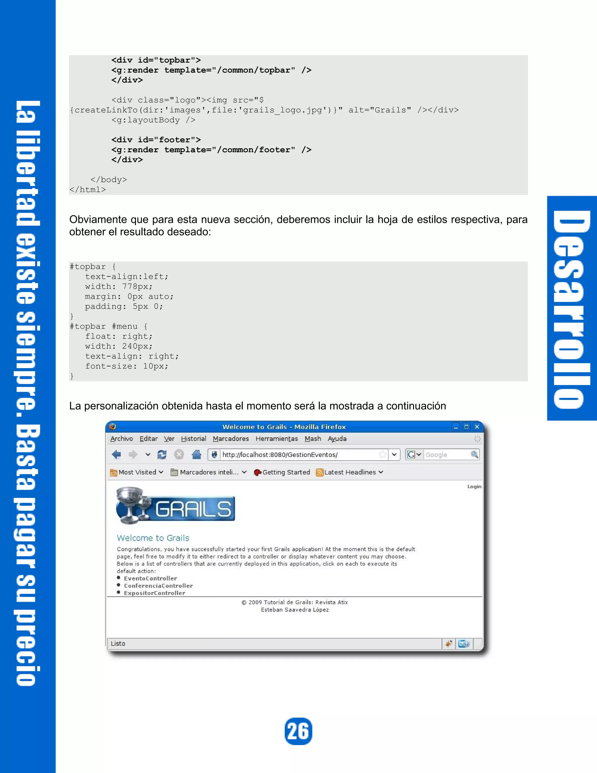 <div id="topbar">
        <g:render template="/common/topbar" />
        </div>

        <div class="logo"><img src="$
{createLinkTo(dir:'images',file:'grails_logo.jpg')}" alt="Grails" /></div>
        <g:layoutBody />

        <div id="footer">
        <g:render template="/common/footer" />
        </div>

    </body>
</html>


Obviamente que para esta nueva sección, deberemos incluir la hoja de estilos respectiva, para
obtener el resultado deseado:


#topbar {
   text-align:left;
   width: 778px;
   margin: 0px auto;
   padding: 5px 0;
}
#topbar #menu {
   float: right;
   width: 240px;
   text-align: right;
   font-size: 10px;
}


La personalización obtenida hasta el momento será la mostrada a continuación
 