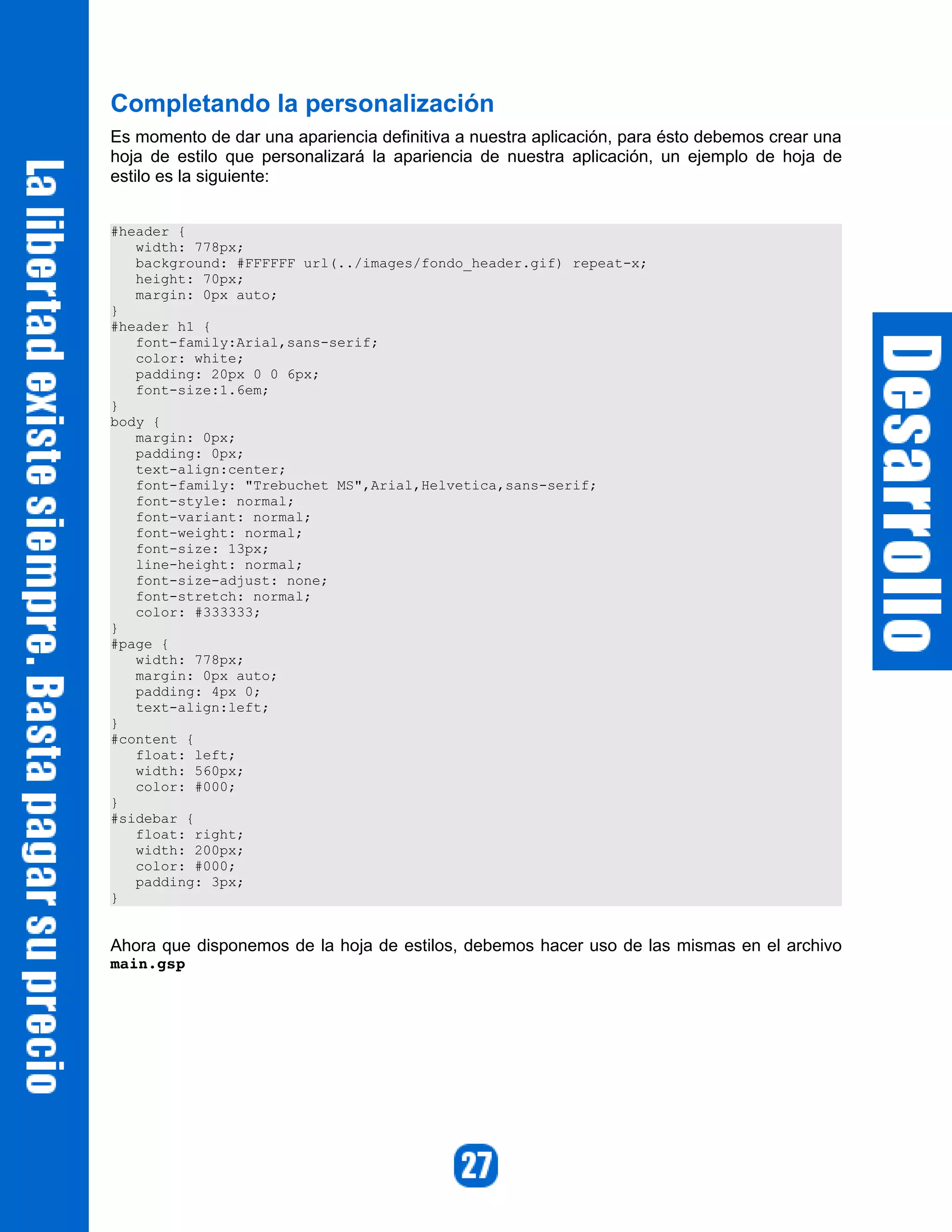 Completando la personalización
Es momento de dar una apariencia definitiva a nuestra aplicación, para ésto debemos crear una
hoja de estilo que personalizará la apariencia de nuestra aplicación, un ejemplo de hoja de
estilo es la siguiente:


#header {
   width: 778px;
   background: #FFFFFF url(../images/fondo_header.gif) repeat-x;
   height: 70px;
   margin: 0px auto;
}
#header h1 {
   font-family:Arial,sans-serif;
   color: white;
   padding: 20px 0 0 6px;
   font-size:1.6em;
}
body {
   margin: 0px;
   padding: 0px;
   text-align:center;
   font-family: "Trebuchet MS",Arial,Helvetica,sans-serif;
   font-style: normal;
   font-variant: normal;
   font-weight: normal;
   font-size: 13px;
   line-height: normal;
   font-size-adjust: none;
   font-stretch: normal;
   color: #333333;
}
#page {
   width: 778px;
   margin: 0px auto;
   padding: 4px 0;
   text-align:left;
}
#content {
   float: left;
   width: 560px;
   color: #000;
}
#sidebar {
   float: right;
   width: 200px;
   color: #000;
   padding: 3px;
}


Ahora que disponemos de la hoja de estilos, debemos hacer uso de las mismas en el archivo
main.gsp 
 