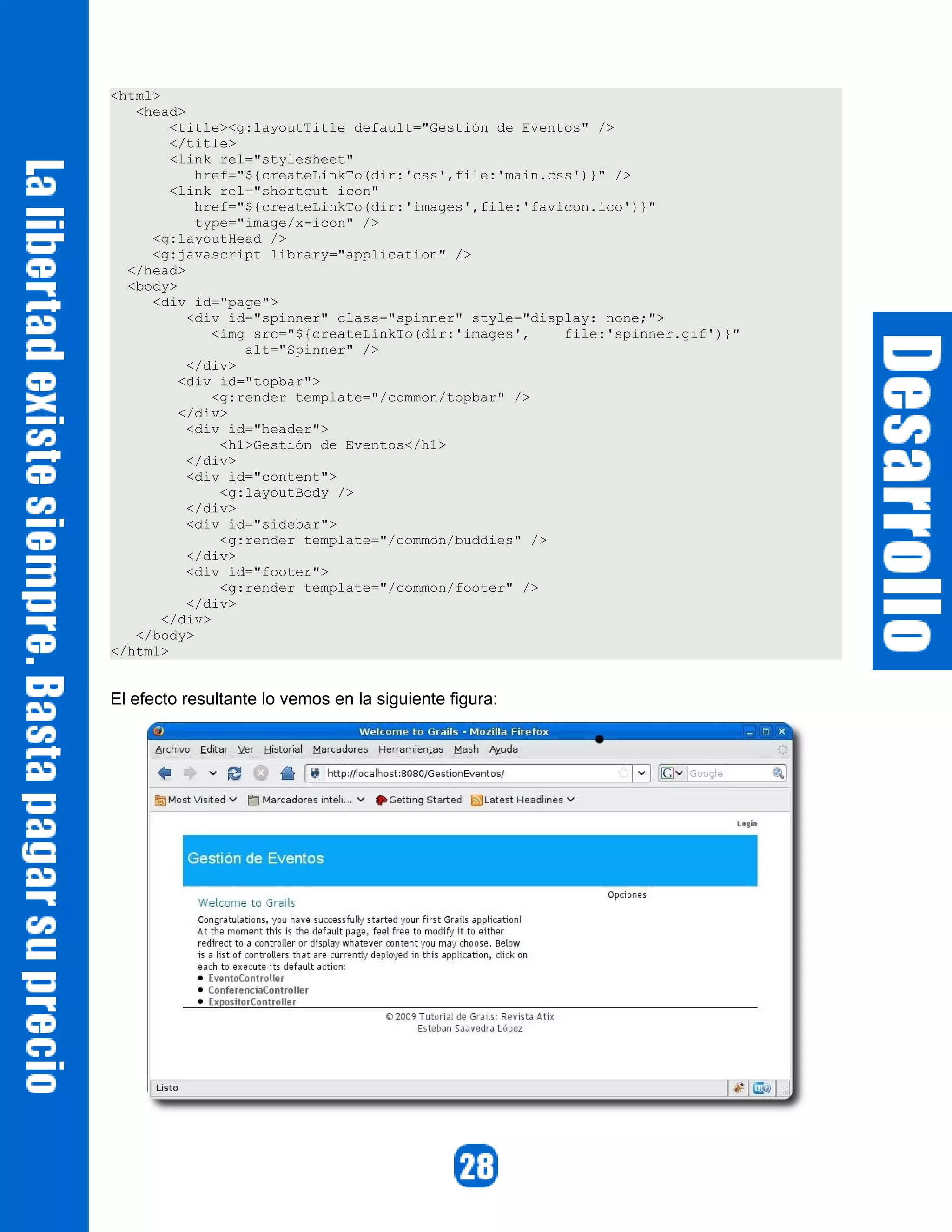 <html>
   <head>
        <title><g:layoutTitle default="Gestión de Eventos" />
        </title>
        <link rel="stylesheet"
           href="${createLinkTo(dir:'css',file:'main.css')}" />
        <link rel="shortcut icon"
           href="${createLinkTo(dir:'images',file:'favicon.ico')}"
           type="image/x-icon" />
     <g:layoutHead />
     <g:javascript library="application" />
  </head>
  <body>
     <div id="page">
          <div id="spinner" class="spinner" style="display: none;">
              <img src="${createLinkTo(dir:'images',   file:'spinner.gif')}"
                  alt="Spinner" />
          </div>
         <div id="topbar">
              <g:render template="/common/topbar" />
         </div>
          <div id="header">
               <h1>Gestión de Eventos</h1>
          </div>
          <div id="content">
               <g:layoutBody />
          </div>
          <div id="sidebar">
               <g:render template="/common/buddies" />
          </div>
          <div id="footer">
               <g:render template="/common/footer" />
          </div>
       </div>
   </body>
</html>


El efecto resultante lo vemos en la siguiente figura:
 