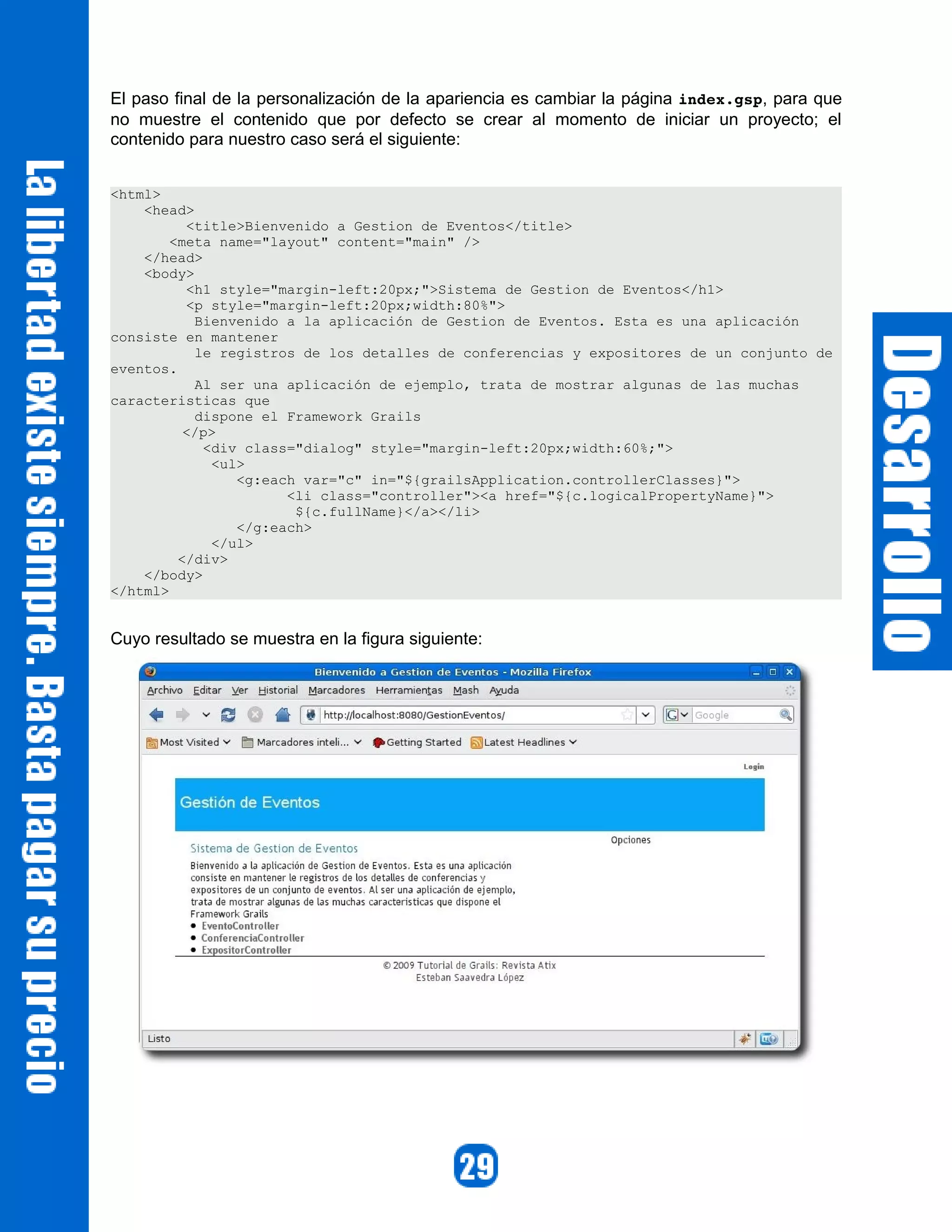 El paso final de la personalización de la apariencia es cambiar la página index.gsp, para que
no muestre el contenido que por defecto se crear al momento de iniciar un proyecto; el
contenido para nuestro caso será el siguiente:


<html>
    <head>
          <title>Bienvenido a Gestion de Eventos</title>
        <meta name="layout" content="main" />
    </head>
    <body>
          <h1 style="margin-left:20px;">Sistema de Gestion de Eventos</h1>
          <p style="margin-left:20px;width:80%">
           Bienvenido a la aplicación de Gestion de Eventos. Esta es una aplicación
consiste en mantener
           le registros de los detalles de conferencias y expositores de un conjunto de
eventos.
           Al ser una aplicación de ejemplo, trata de mostrar algunas de las muchas
caracteristicas que
           dispone el Framework Grails
          </p>
            <div class="dialog" style="margin-left:20px;width:60%;">
             <ul>
                <g:each var="c" in="${grailsApplication.controllerClasses}">
                      <li class="controller"><a href="${c.logicalPropertyName}">
                       ${c.fullName}</a></li>
                </g:each>
             </ul>
         </div>
    </body>
</html>


Cuyo resultado se muestra en la figura siguiente:
 