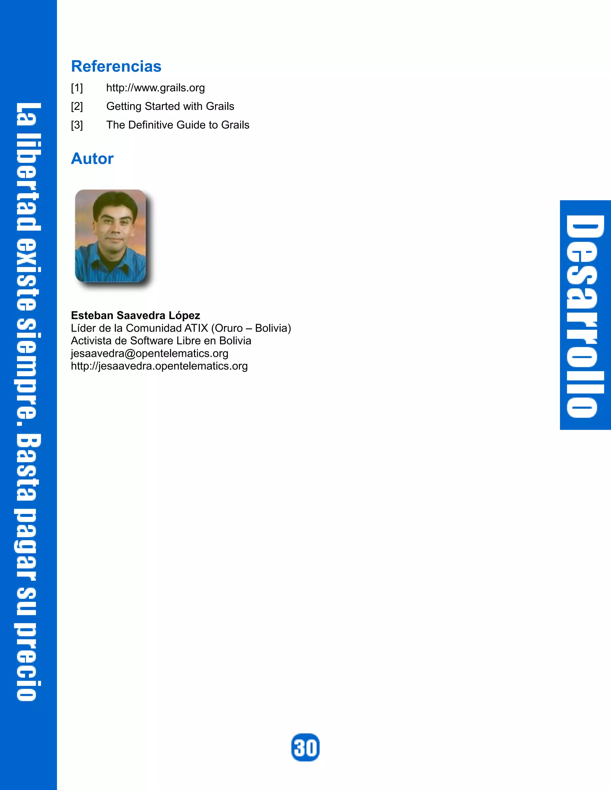 Referencias
[1]    http://www.grails.org
[2]    Getting Started with Grails
[3]    The Definitive Guide to Grails


Autor




Esteban Saavedra López
Líder de la Comunidad ATIX (Oruro – Bolivia)
Activista de Software Libre en Bolivia
jesaavedra@opentelematics.org
http://jesaavedra.opentelematics.org
 