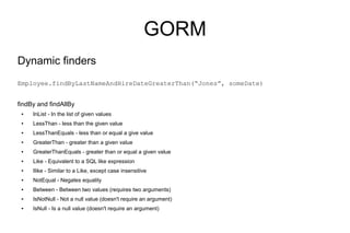 GORM
Dynamic finders
Employee.findByLastNameAndHireDateGreaterThan(“Jones”, someDate)


findBy and findAllBy
 ●   InList - In the list of given values
 ●   LessThan - less than the given value
 ●   LessThanEquals - less than or equal a give value
 ●   GreaterThan - greater than a given value
 ●   GreaterThanEquals - greater than or equal a given value
 ●   Like - Equivalent to a SQL like expression
 ●   Ilike - Similar to a Like, except case insensitive
 ●   NotEqual - Negates equality
 ●   Between - Between two values (requires two arguments)
 ●   IsNotNull - Not a null value (doesn't require an argument)
 ●   IsNull - Is a null value (doesn't require an argument)
 