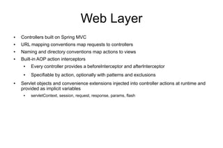 Web Layer
●   Controllers built on Spring MVC
●   URL mapping conventions map requests to controllers
●   Naming and directory conventions map actions to views
●   Built-in AOP action interceptors
     ●   Every controller provides a beforeInterceptor and afterInterceptor
     ●   Specifiable by action, optionally with patterns and exclusions
●   Servlet objects and convenience extensions injected into controller actions at runtime and
    provided as implicit variables
     ●   servletContext, session, request, response, params, flash
 