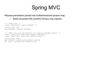 Spring MVC
Request parameters parsed into multidimensional params map
     ●   Easily accessed with powerful Groovy map support.

<!-- HTML form -->
<input type=”text” name=”userName” />
//controller code
def userName = params.userName

<!-- HTML form with dot-notation for complex embedded objects -->
<input type=”text” name=”user.address.zipCode” />
<input type=”text” name=”user.address.state” />
//controller code
def zipCode = params.user.address.zipCode
def state = params.user.address.state
 