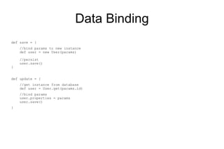 Data Binding
def save = {
    //bind params to new instance
    def user = new User(params)

    //persist
    user.save()
}


def update = {
    //get instance from database
    def user = User.get(params.id)
    //bind params
    user.properties = params
    user.save()
}
 