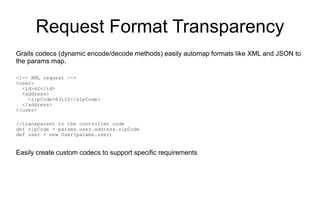 Request Format Transparency
Grails codecs (dynamic encode/decode methods) easily automap formats like XML and JSON to
the params map.

<!-- XML request -->
<user>
  <id>42</id>
  <address>
    <zipCode>63122</zipCode>
  </address>
</user>

//transparent to the controller code
def zipCode = params.user.address.zipCode
def user = new User(params.user)


Easily create custom codecs to support specific requirements
 