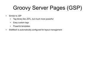 Groovy Server Pages (GSP)
●   Similar to JSP
     ●   Tag library like JSTL, but much more powerful
     ●   Easy custom tags
     ●   Powerful templates
●   SiteMesh is automatically configured for layout management
 