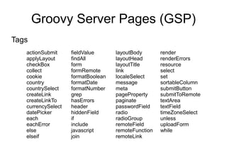 Groovy Server Pages (GSP)
Tags
   actionSubmit     fieldValue      layoutBody       render
   applyLayout      findAll         layoutHead       renderErrors
   checkBox         form            layoutTitle      resource
   collect          formRemote      link             select
   cookie           formatBoolean   localeSelect     set
   country          formatDate      message          sortableColumn
   countrySelect    formatNumber    meta             submitButton
   createLink       grep            pageProperty     submitToRemote
   createLinkTo     hasErrors       paginate         textArea
   currencySelect   header          passwordField    textField
   datePicker       hiddenField     radio            timeZoneSelect
   each             if              radioGroup       unless
   eachError        include         remoteField      uploadForm
   else             javascript      remoteFunction   while
   elseif           join            remoteLink
 