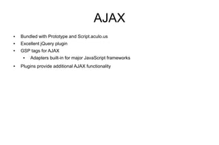 AJAX
●   Bundled with Prototype and Script.aculo.us
●   Excellent jQuery plugin
●   GSP tags for AJAX
     ●   Adapters built-in for major JavaScript frameworks
●   Plugins provide additional AJAX functionality
 