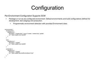 Configuration
Per-Environment Configuration Supports SCM
    ●    Package or run as any configured environment. Default environments and build configurations defined for
         development, test (staging) and production.
           ●    Programmatic environment detection with provided Environment class.


environments {
  development {
     dataSource {
       dbCreate = "create-drop" // one of 'create', 'create-drop','update'
       url = "jdbc:hsqldb:mem:devDB"
     }
  }
    test {
       dataSource {
          dbCreate = "update"
          url = "jdbc:hsqldb:mem:testDb"
       }
    }
    production {
      dataSource {
        dbCreate = "update"
        url = "jdbc:hsqldb:file:prodDb;shutdown=true"
      }
    }
}
 
