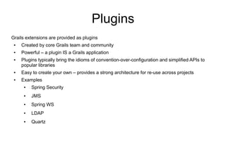 Plugins
Grails extensions are provided as plugins
 ●   Created by core Grails team and community
 ●   Powerful – a plugin IS a Grails application
 ●   Plugins typically bring the idioms of convention-over-configuration and simplified APIs to
     popular libraries
 ●   Easy to create your own – provides a strong architecture for re-use across projects
 ●   Examples
      ●   Spring Security
      ●   JMS
      ●   Spring WS
      ●   LDAP
      ●   Quartz
 
