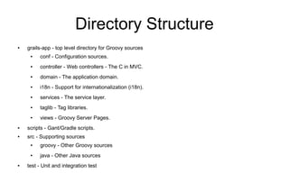 Directory Structure
●   grails-app - top level directory for Groovy sources
     ●   conf - Configuration sources.
     ●   controller - Web controllers - The C in MVC.
     ●   domain - The application domain.
     ●   i18n - Support for internationalization (i18n).
     ●   services - The service layer.
     ●   taglib - Tag libraries.
     ●   views - Groovy Server Pages.
●   scripts - Gant/Gradle scripts.
●   src - Supporting sources
     ●   groovy - Other Groovy sources
     ●   java - Other Java sources
●   test - Unit and integration test
 