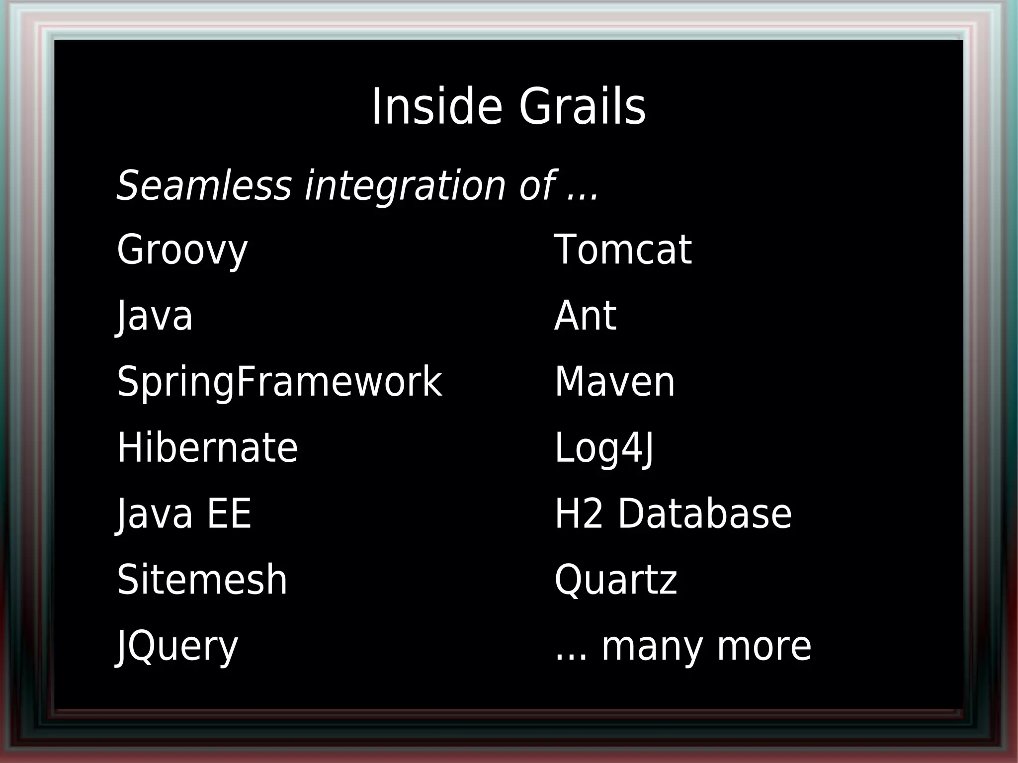 Inside Grails
●   Seamless integration of ...
●   Groovy                ●   Tomcat
●   Java                  ●   Ant
●   SpringFramework       ●   Maven
●   Hibernate             ●   Log4J
●   Java EE               ●   H2 Database
●   Sitemesh              ●   Quartz
●   JQuery                ●   ... many more
 