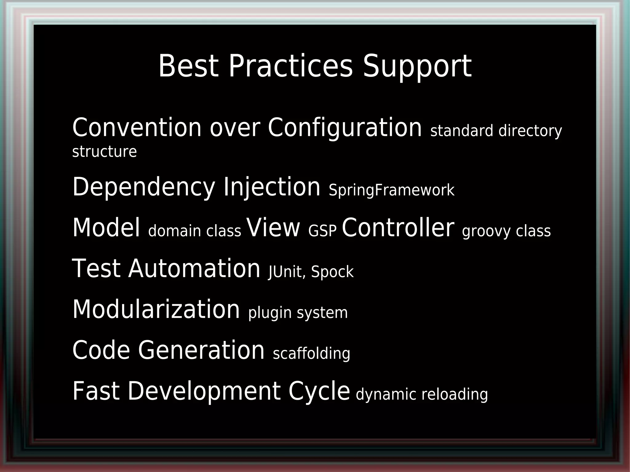 Best Practices Support
●   Convention over Configuration         standard directory
    structure

●   Dependency Injection SpringFramework
●   Model domain class View GSP Controller groovy class
●   Test Automation JUnit, Spock
●   Modularization plugin system
●   Code Generation scaffolding
●   Fast Development Cycle dynamic reloading
 