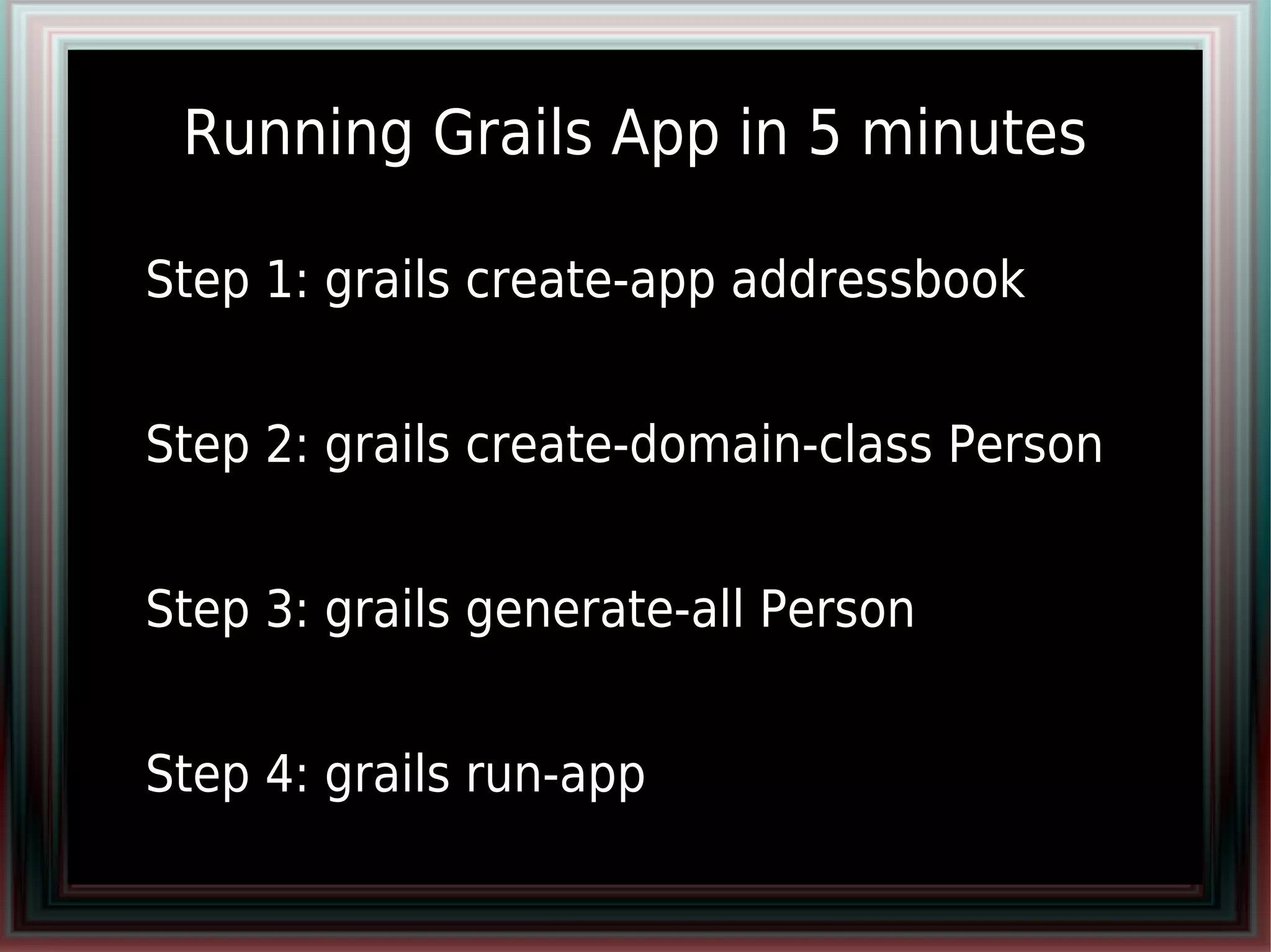 Running Grails App in 5 minutes

●   Step 1: grails create-app addressbook
●


●   Step 2: grails create-domain-class Person
●


●   Step 3: grails generate-all Person
●


●   Step 4: grails run-app
 