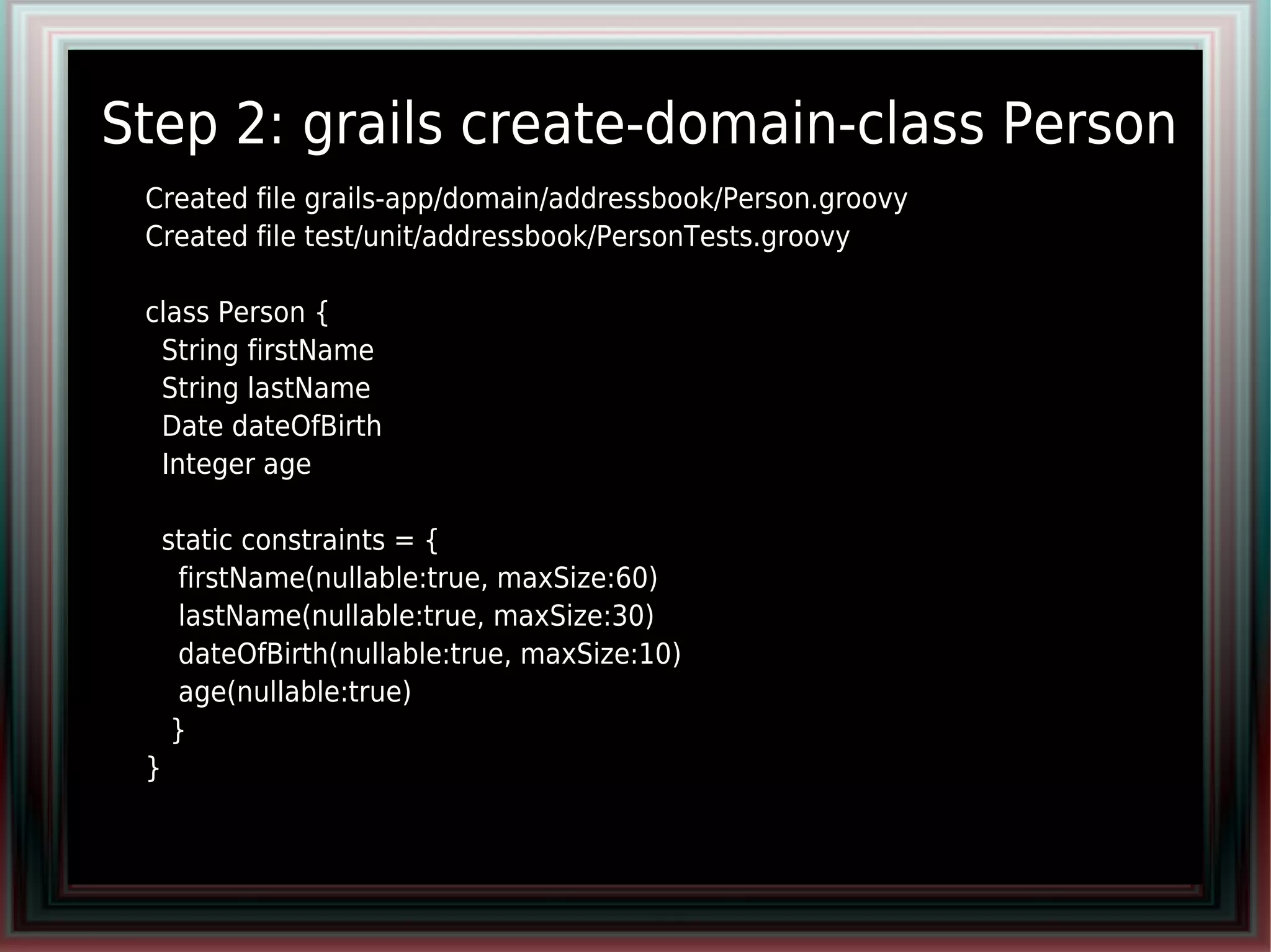 Step 2: grails create-domain-class Person
●   Created file grails-app/domain/addressbook/Person.groovy
    Created file test/unit/addressbook/PersonTests.groovy
●

●   class Person {
●    String firstName
●    String lastName
●    Date dateOfBirth
●    Integer age
●

●       static constraints = {
●        firstName(nullable:true, maxSize:60)
●        lastName(nullable:true, maxSize:30)
●        dateOfBirth(nullable:true, maxSize:10)
●        age(nullable:true)
●        }
●   }
 