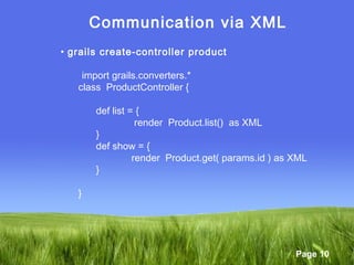 Page 10
Communication via XML
• grails create-controller product
import grails.converters.*
class ProductController {
def list = {
render Product.list() as XML
}
def show = {
render Product.get( params.id ) as XML
}
}
 