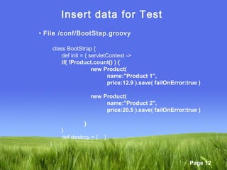 Page 12
Insert data for Test
• File /conf/BootStap.groovy
class BootStrap {
def init = { servletContext ->
if( !Product.count() ) {
new Product(
name:"Product 1",
price:12.9 ).save( failOnError:true )
new Product(
name:"Product 2",
price:20.5 ).save( failOnError:true )
}
}
def destroy = { }
}
 
