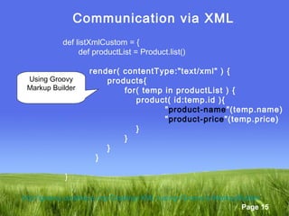 Page 15
Communication via XML
def listXmlCustom = {
def productList = Product.list()
render( contentType:"text/xml" ) {
products{
for( temp in productList ) {
product( id:temp.id ){
"product-name"(temp.name)
"product-price"(temp.price)
}
}
}
}
}
Using Groovy
Markup Builder
http://groovy.codehaus.org/Creating+XML+using+Groovy's+MarkupBuilder
 