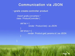 Page 16
Communication via JSON
• grails create-controller product
import grails.converters.*
class ProductController {
def list = {
render Product.list() as JSON
}
def show = {
render Product.get( params.id ) as JSON
}
}
 